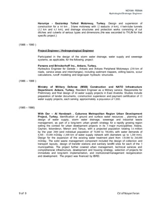 NOYAN FERAN
Hydrologist/Drainage Engineer
9 of 9 CV of NoyanFeran
Haruniye - Gaziantep Tolled Motorway, Turkey. Design and supervision of
construction for a 64 km , 3-lane motorway with 12 viaducts (4 km), 4 twin-tube tunnels
(3.2 km and 6.3 km), and drainage structures and protection works consisting of cut
ditches and culverts of various types and dimensions.(He was seconded to TYLIN for that
specific project.)
(1988 – 1990 )
Project Engineer / Hvdrogeological Engineer
Participated in the design of the storm water drainage, water supply and sewerage
systems, as applicable, for the following project:
Parsons and Brinckerhoff Inc., Ankara, Turkey,
Hydraulics Engineer for Gerede – Ankara and Ankara Peripheral Motorways (250 km of
roads, service areas and interchanges), including sediment trappers, stilling basins, scour
calculations, runoff modeling and large-span hydraulic structures.
(1986 – 1988 )
Ministry of Military Defense (MSB) Construction and NATO Infrastructure
Department. Ankara, Turkey, Resident Engineer as a Military service. Responsible for
Preliminary and final design of 40 water supply projects in East Anatolia. Studies include
preparation of tender documents, construction supervision and payment certification of 15
water supply projects, each serving approximately a population of 1,000.
(1985 – 1986)
With Dar – Al Handasah , Cukurova Metropolitan Region Urban Development
Project, Turkey. Identification of ground and surface water resources , planning and
design of water supply, storm water drainage, sewerage and industrial waste
management, as part of a long-term urban growth strategy for a rapidly growing region
selling the context for urban development projects in its 5 major municipalities: Adana,
Ceyhan, Iskenderun, Mersin and Tarsus, with a projected population totaling 3.6 million
by the year 2000 (and individual population of 70,000 to 700,000), with water demands of
8,500 - 85,000 m3/day (1,800 km of water supply network with diameters up to 1,200 mm).
Design for the expansion of the existing water treatment plant from 130.000 to 260,000
m3/day. The solid waste management component included the design of collection and
transport layouts, design of transfer stations and sanitary landfill sites for each of the 5
municipalities. The project further covered urban management, technical services and
comprehensive infrastructure, development and housing strategy, selection of projects for
immediate and long-term implementation, and institutional/management reorganization
and development. The project was financed by IBRD.
 
