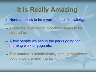 It is Really Amazing
 None appears to be aware of such knowledge.
 There are other more important issues to be
catered to.
 A few people we see in the parks going for
morning walk or yoga etc.
 The number is infinitesimally small proportion of
people we are referring to.
 