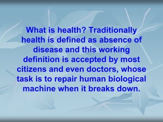 What is health? Traditionally
health is defined as absence of
disease and this working
definition is accepted by most
citizens and even doctors, whose
task is to repair human biological
machine when it breaks down.
 