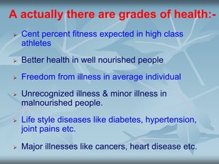 A actually there are grades of health:-
 Cent percent fitness expected in high class
athletes
 Better health in well nourished people
 Freedom from illness in average individual
 Unrecognized illness & minor illness in
malnourished people.
 Life style diseases like diabetes, hypertension,
joint pains etc.
 Major illnesses like cancers, heart disease etc.
 