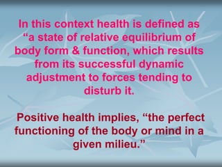 In this context health is defined as
“a state of relative equilibrium of
body form & function, which results
from its successful dynamic
adjustment to forces tending to
disturb it.
Positive health implies, “the perfect
functioning of the body or mind in a
given milieu.”
 