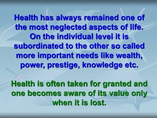 Health has always remained one of
the most neglected aspects of life.
On the individual level it is
subordinated to the other so called
more important needs like wealth,
power, prestige, knowledge etc.
Health is often taken for granted and
one becomes aware of its value only
when it is lost.
 