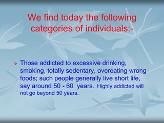 We find today the following
categories of individuals:-
 Those addicted to excessive drinking,
smoking, totally sedentary, overeating wrong
foods; such people generally live short life,
say around 50 - 60 years. Highly addicted will
not go beyond 50 years.
 