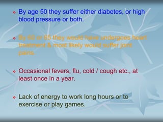  By age 50 they suffer either diabetes, or high
blood pressure or both.
 By 60 or 65 they would have undergoes heart
treatment & most likely would suffer joint
pains.
 Occasional fevers, flu, cold / cough etc., at
least once in a year.
 Lack of energy to work long hours or to
exercise or play games.
 