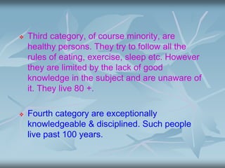  Third category, of course minority, are
healthy persons. They try to follow all the
rules of eating, exercise, sleep etc. However
they are limited by the lack of good
knowledge in the subject and are unaware of
it. They live 80 +.
 Fourth category are exceptionally
knowledgeable & disciplined. Such people
live past 100 years.
 