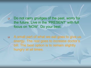  Do not carry grudges of the past, worry for
the future. Live in the ‘PRESENT’ with full
focus on ‘NOW’. Do your best.
 A small part of what we eat goes to give us
energy. The rest goes to increase doctor’s
bill. The best option is to remain slightly
hungry at all times.
 