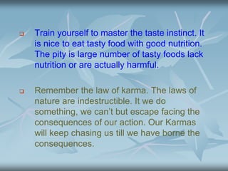 Train yourself to master the taste instinct. It
is nice to eat tasty food with good nutrition.
The pity is large number of tasty foods lack
nutrition or are actually harmful.
 Remember the law of karma. The laws of
nature are indestructible. It we do
something, we can’t but escape facing the
consequences of our action. Our Karmas
will keep chasing us till we have borne the
consequences.
 