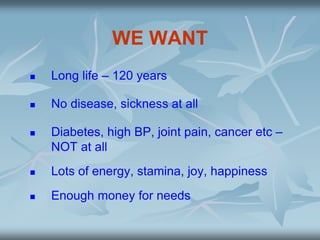 WE WANT
 Long life – 120 years
 No disease, sickness at all
 Diabetes, high BP, joint pain, cancer etc –
NOT at all
 Lots of energy, stamina, joy, happiness
 Enough money for needs
 