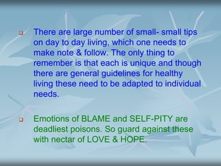  There are large number of small- small tips
on day to day living, which one needs to
make note & follow. The only thing to
remember is that each is unique and though
there are general guidelines for healthy
living these need to be adapted to individual
needs.
 Emotions of BLAME and SELF-PITY are
deadliest poisons. So guard against these
with nectar of LOVE & HOPE.
 