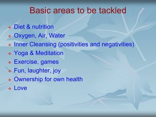 Basic areas to be tackled
 Diet & nutrition
 Oxygen, Air, Water
 Inner Cleansing (positivities and negativities)
 Yoga & Meditation
 Exercise, games
 Fun, laughter, joy
 Ownership for own health
 Love
 