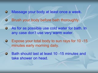 Massage your body at least once a week.
Brush your body before bath thoroughly.
As for as possible use cold water for bath. In
any case don’t use very warm water.
Expose your total body to sun rays for 10 -15
minutes early morning daily.
Bath should last at least 10 -15 minutes and
take shower on head.
 