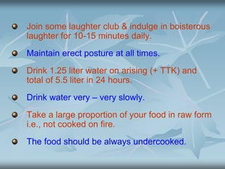 Join some laughter club & indulge in boisterous
laughter for 10-15 minutes daily.
Maintain erect posture at all times.
Drink 1.25 liter water on arising (+ TTK) and
total of 5.5 liter in 24 hours.
Drink water very – very slowly.
Take a large proportion of your food in raw form
i.e., not cooked on fire.
The food should be always undercooked.
 