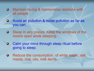 Maintain loving & harmonious relations with
all people.
Avoid air pollution & noise pollution as far as
you can.
Sleep in airy places. Keep the windows of the
rooms open while sleeping.
Calm your mind through sleep ritual before
going to sleep.
Reduce the consumption of white sugar, salt,
maida, rice, oils, milk items.
 