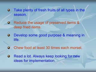 Take plenty of fresh fruits of all types in the
season.
Reduce the usage of preserved items &
deep fried items.
Develop some good purpose & meaning in
life.
Chew food at least 30 times each morsel.
Read a lot. Always keep looking for new
ideas for implementation.
 