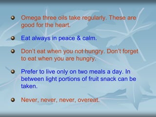 Omega three oils take regularly. These are
good for the heart.
Eat always in peace & calm.
Don’t eat when you not hungry. Don’t forget
to eat when you are hungry.
Prefer to live only on two meals a day. In
between light portions of fruit snack can be
taken.
Never, never, never, overeat.
 