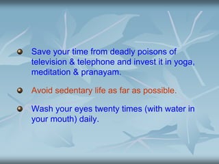Save your time from deadly poisons of
television & telephone and invest it in yoga,
meditation & pranayam.
Avoid sedentary life as far as possible.
Wash your eyes twenty times (with water in
your mouth) daily.
 