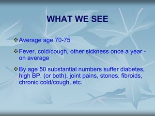 WHAT WE SEE
Average age 70-75
Fever, cold/cough, other sickness once a year -
on average
By age 50 substantial numbers suffer diabetes,
high BP, (or both), joint pains, stones, fibroids,
chronic cold/cough, etc.
 