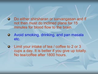 Do either shirsharan or sarvangasan and if
not then must do inclined plane for 15
minutes for blood flow to the brain.
Avoid smoking, drinking, and pan masala
etc.
Limit your intake of tea / coffee to 2 or 3
cups a day. It is better if you give up totally.
No tea/coffee after 1800 hours.
 