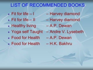LIST OF RECOMMENDED BOOKS
Fit for life – I – Harvey diamond
Fit for life – II – Harvey diamond
Healthy living – A.P. Dewan
Yoga self Taught – Andre V. Lysebeth
Food for Health – A.P. Dewan
Food for Health – H.K. Bakhru
 