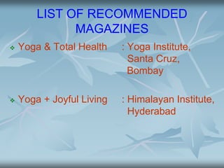 LIST OF RECOMMENDED
MAGAZINES
 Yoga & Total Health : Yoga Institute,
Santa Cruz,
Bombay
 Yoga + Joyful Living : Himalayan Institute,
Hyderabad
 
