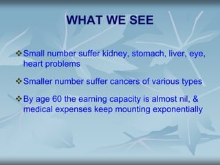 WHAT WE SEE
Small number suffer kidney, stomach, liver, eye,
heart problems
Smaller number suffer cancers of various types
By age 60 the earning capacity is almost nil, &
medical expenses keep mounting exponentially
 
