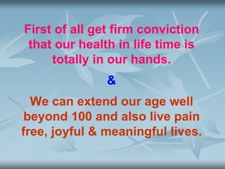 First of all get firm conviction
that our health in life time is
totally in our hands.
&
We can extend our age well
beyond 100 and also live pain
free, joyful & meaningful lives.
 