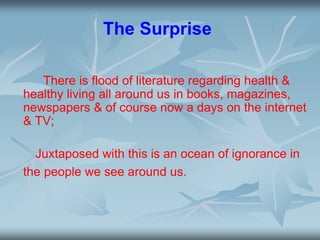 The Surprise
There is flood of literature regarding health &
healthy living all around us in books, magazines,
newspapers & of course now a days on the internet
& TV;
Juxtaposed with this is an ocean of ignorance in
the people we see around us.
 