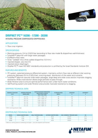 INTEGRAL PRESSURE COMPENSATED DRIPPERLINES
WWW.NETAFIM.COM
E-MAIL: PRODUCTS_SOLUTIONS@NETAFIM.COM
APPLICATIONS
• Row crop irrigation.
SPECIFICATIONS
• Working pressure, 0.4 to 2.5/3.0 bar (according to flow rate model & dripperlines wall-thickness).
• TurboNet™ labyrinth with large water passages.
• 6 different flow rates.
• To be “welded" into a thick walled dripperline (1.0 mm.)
• Injected dripper, very low CV.
• Injected silicon diaphragm.
• DripNet PC™ meet ISO 9261 standards and production is certified by the Israel Standards Institute (SII)
FEATURES AND BENEFITS
• PC system, patented pressure differential system, maintains uniform flow rate at different inlet working
pressures (between 0.4 to 2.5/3.0 bar), ensuring exact distribution of the water and nutrients.
• TurboNet™ labyrinth assures wide water passages, large deep and wide cross section improves clogging
resistance. Wide cross-section allows large particles to pass through.
• Wide filtration area to ensure optimal performance even under harsh water conditions.
• Self-flushing system and wide filtration area provide improved resistance to clogging.
MODEL INSIDE DIAMETER (MM.) WALL THICKNESS (MM.) OUTSIDE DIAMETER (MM.) MAX. WORKING PRESSURE (BAR) KD
16390 14.10 1.00 16.10 2.5/3.0* 0.72
17390 15.20 1.00 17.20 2.5/3.0* 0.45
20390 17.45 1.00 19.45 2.5/3.0* 0.35
NOMINAL FLOW RATE
(L/H.)
WORKING PRESSURE
RANGE (BAR)
WATER PASSAGES DIMENSIONS
WIDTH-DEPTH-LENGTH
(MM X MM X MM)
FILTRATION AREA
(MM 2)
CONSTANT
K
EXPONENT*
X
0.6 0.4 - 2.5 0.52 x 0.60 x 22 39 0.6 0
1.0 0.4 - 2.5 0.61 x 0.60 x 8 39 1.0 0
1.6 0.4 - 2.5 0.76 x 0.73 x 8 39 1.6 0
2.0 0.4 - 3.0 0.76 x 0.85 x 8 39 2.0 0
3.0 0.4 - 3.0 1.02 x 0.88 x 8 39 3.0 0
3.8 0.4 - 3.0 1.02 x 0.88 x 8 39 3.8 0
DRIPPERS TECHNICAL DATA
DRIPPERLINES TECHNICAL DATA
* Within working pressure range
* Maximum working pressure is defined by the dripper , not by the dripperline wall thickness
DRIPNET PC™ 16390 - 17390 - 20390
 