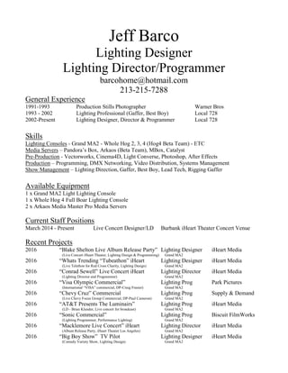 Jeff Barco
Lighting Designer
Lighting Director/Programmer
barcohome@hotmail.com
213-215-7288
General Experience
1991-1993 Production Stills Photographer Warner Bros
1993 - 2002 Lighting Professional (Gaffer, Best Boy) Local 728
2002-Present Lighting Designer, Director & Programmer Local 728
Skills
Lighting Consoles - Grand MA2 - Whole Hog 2, 3, 4 (Hog4 Beta Team) - ETC
Media Servers – Pandora’s Box, Arkaos (Beta Team), MBox, Catalyst
Pre-Production - Vectorworks, Cinema4D, Light Converse, Photoshop, After Effects
Production – Programming, DMX Networking, Video Distribution, Systems Management
Show Management – Lighting Direction, Gaffer, Best Boy, Lead Tech, Rigging Gaffer
Available Equipment
1 x Grand MA2 Light Lighting Console
1 x Whole Hog 4 Full Boar Lighting Console
2 x Arkaos Media Master Pro Media Servers
Current Staff Positions
March 2014 - Present Live Concert Designer/LD Burbank iHeart Theater Concert Venue
Recent Projects
2016 “Blake Shelton Live Album Release Party” Lighting Designer iHeart Media
(Live Concert iHeart Theater, Lighting Design & Programming) Grand MA2
2016 “Whats Trending “Tubeathon” iHeart Lighting Designer iHeart Media
(Live Telethon for Red Cross Charity, Lighting Design) Grand MA2
2016 “Conrad Sewell” Live Concert iHeart Lighting Director iHeart Media
(Lighting Director and Programmer) Grand MA2
2016 “Visa Olympic Commercial” Lighting Prog Park Pictures
(International “VISA” commercial, DP-Craig Frasier) Grand MA2
2016 “Chevy Cruz” Commercial Lighting Prog Supply & Demand
(Live Chevy Focus Group Commercial, DP-Paul Cameron) Grand MA2
2016 “AT&T Presents The Luminairs” Lighting Prog iHeart Media
(LD - Brian Klunder, Live concert for broadcast) Grand MA2
2016 “Sonic Commercial” Lighting Prog Biscuit FilmWorks
(Lighting Programmer, Performance Lighting) Grand MA2
2016 “Macklemore Live Concert” iHeart Lighting Director iHeart Media
(Album Release Party, iHeart Theater Los Angeles) Grand MA2
2016 “Big Boy Show” TV Pilot Lighting Designer iHeart Media
(Comedy Variety Show, Lighting Design) Grand MA2
 