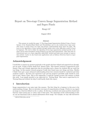 Report on Two-stage Convex Image Segmentation Method
and Super Pixels
Hongyi LI∗
August 2014
Abstract
This summer we studied the paper ’A Two-Stage Image Segmentation Method Using a Convex
Variant of the Mumford-Shah Model and Thresholding’ and we also studied about super pixel.
This report is mainly about very basic and primary understandings about these two ideas. We
focus on the algorithms of these methods through matlab where some diﬃculties would be faced
by beginners. We tried to follow the algorithm of two-stage segmentation method provide in the
paper and we leant normalized cutting method to do super pixel segmentation. More than that we
concentrated more on a faster algorithm called SLIC method and made some attempt to improve
that method. Lastly we also found some applications such as Saliency Detection based on super
pixel segmentation.
Acknowledgement
I would like to express my greatest gratitude to the people who have helped and supported me through-
out my work. I wish to ﬁrstly thank Prof. Sunney Chan. This summer research is supported by prof.
Sunney Chan and I deeply appreciate him for providing such a chance for students like me touch the
top things. In this summer research program I really have found some new things and ideas. Besides
I think I have got a more advanced understanding about how research should be conducted and what
academic world is. All these nice experience I get and the progress I probably make should be cred-
ited to prof. Sinney Chan. Due to his supporting, I could get enough recourse this summer to ﬁnish
this work. I am equally grateful to my supervisor dr. Tieyong Zeng. This work is supervised by dr.
Tieyong Zeng and without his help I could hardly ﬁnish this report.
1 Introduction
Image segmentation is our main topic this summer. The ﬁrst thing for a beginner in this area is the
understanding of image. Here we introduce two types of comprehension of image. Firstly we can regard
an image as a function deﬁned on the x-y plane. In this way, coordinate just means position of pixel and
function values means grey or colour value of that pixel. The advantage of this understanding is that
we can use functional tools to absorb information about image. For example, we may take derivatives
∗12051217@life.hkbu.edu.hk
1
 
