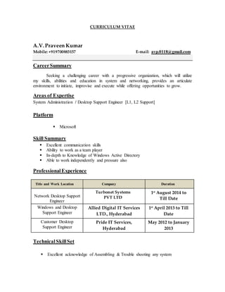 CURRICULUM VITAE
A.V. Praveen Kumar
Mobile: +919700883157 E-mail: avp.0118@gmail.com
CareerSummary
Seeking a challenging career with a progressive organization, which will utilize
my skills, abilities and education in system and networking, provides an articulate
environment to initiate, improvise and execute while offering opportunities to grow.
Areas of Expertise
System Administration / Desktop Support Engineer [L1, L2 Support]
Platform
 Microsoft
Skill Summary
 Excellent communication skills
 Ability to work as a team player
 In-depth to Knowledge of Windows Active Directory
 Able to work independently and pressure also
ProfessionalExperience
Title and Work Location Company Duration
Network Desktop Support
Engineer
Turbonet Systems
PVT LTD
1st
August 2014 to
Till Date
Windows and Desktop
Support Engineer
Allied Digital IT Services
LTD., Hyderabad
1st
April 2013 to Till
Date
Customer Desktop
Support Engineer
Pride IT Services,
Hyderabad
May 2012 to January
2013
TechnicalSkillSet
 Excellent acknowledge of Assembling & Trouble shooting any system
 