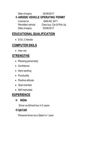 Date of expiry 30/06/2017
AIRSIDE VEHICLE OPERATING PERMIT
License no QAS-AQ 2471
Permitted vehicle Crew bus, Car & Pick Up
Date of expiry 30/06/2017
EDUCATIONAL QUALIFICATION
 S S L C Kerala
COMPUTERSKILS
 Inter net
STRENGTHS
 Pleasing personality
 Confidence
 Hard working
 Punctuality
 Positive attitude
 Goal oriented
 Self motivated
EXPERIENCE
 INDIA
Driver as School bus in 5 years
QATAR
Personal driver as a Qatari in 1 year
 