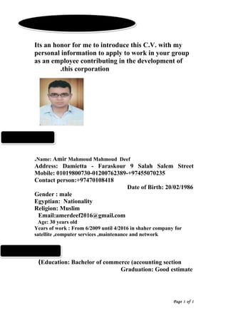 Its an honor for me to introduce this C.V. with my
personal information to apply to work in your group
as an employee contributing in the development of
this corporation.
Name: Amir Mahmoud Mahmoud Deef.
Address: Damietta - Faraskour 9 Salah Salem Street
Mobile: 01019800730-01200762389-+97455070235
Contact person:+97470108418
Date of Birth: 20/02/1986
Gender : male
Egyptian: Nationality
Religion: Muslim
Email:amerdeef2016@gmail.com
Age: 30 years old
Years of work : From 6/2009 until 4/2016 in shaher company for
satellite ,computer services ,maintenance and network
Education: Bachelor of commerce (accounting section(
Graduation: Good estimate
Page 1 of 1
Curriculum VitaeCurriculum Vitae
personal datapersonal data
QualificationsQualifications
 