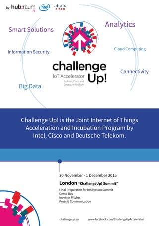 30 November - 1 December 2015
London “ChallengeUp! Summit”
Final Preparation for Innovation Summit
Demo Day
Investor Pitches
Press & Communication
by
Challenge Up! is the Joint Internet of Things
Acceleration and Incubation Program by
Intel, Cisco and Deutsche Telekom.
Smart Solutions
Information Security
Big Data
Analytics
Connectivity
Cloud Computing
challengeup.eu		 www.facebook.com/ChallengeUpAccelerator
 