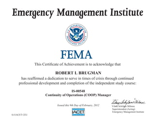 Emergency Management Institute
This Certificate of Achievement is to acknowledge that
has reaffirmed a dedication to serve in times of crisis through continued
professional development and completion of the independent study course:
Superintendent (Acting)
Emergency Management Institute
Vilma Schifano Milmoe
ROBERT L BRUGMAN
IS-00548
Continuity of Operations (COOP) Manager
Issued this 9th Day of February, 2012
0.4 IACET CEU
 