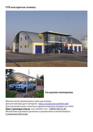 СТО или крытая стоянка.
Складские помещения.
Монтаж ангар производится один два месяца.
Детали монтажа дуги смотрите : https://youtu.be/aenO2O1osk8
Для уточнения цены, качества и других вопросов смотрите на сайте
http://metangar.com.ua или звоните тел.: +38093 000 51 50.
Желаю Вам успешного развития и процветания в вашем бизнесе.
С уважением Виталий.
 