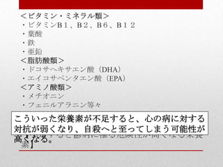 【不足すると鬱病に罹る危険性が高くなる栄養
素】
＜ビタミン・ミネラル類＞
・ビタミンB１、B２、B６、B１２
・葉酸
・鉄
・亜鉛
＜脂肪酸類＞
・ドコサヘキサエン酸（DHA）
・エイコサペンタエン酸（EPA）
＜アミノ酸類＞
・メチオニン
・フェニルアラニン等々
こういった栄養素が不足すると、心の病に対する
対抗が弱くなり、自殺へと至ってしまう可能性が
高くなる。
 
