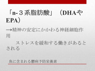 魚に含まれる鬱病予防栄養素
「n-３系脂肪酸」（DHAや
EPA）
→精神の安定にかかわる神経細胞作
用
ストレスを緩和する働きがあると
される
 