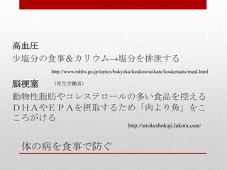 体の病を食事で防ぐ
高血圧
少塩分の食事＆カリウム→塩分を排泄する
脳梗塞
動物性脂肪やコレステロールの多い食品を控える
ＤＨＡやＥＰＡを摂取するため「肉より魚」をこ
ころがける
http://www.mhlw.go.jp/topics/bukyoku/kenkou/seikatu/kouketuatu/meal.html
（厚生労働省）
http://strokeshokuji.lukora.com/
 