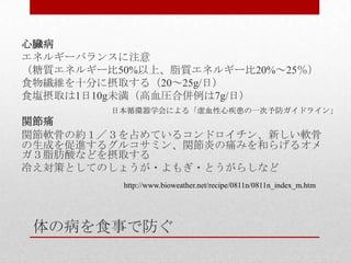 体の病を食事で防ぐ
心臓病
エネルギーバランスに注意
（糖質エネルギー比50%以上、脂質エネルギー比20%～25％）
食物繊維を十分に摂取する（20～25g/日）
食塩摂取は1日10g未満（高血圧合併例は7g/日）
関節痛
関節軟骨の約１／３を占めているコンドロイチン、新しい軟骨
の生成を促進するグルコサミン、関節炎の痛みを和らげるオメ
ガ３脂肪酸などを摂取する
冷え対策としてのしょうが・よもぎ・とうがらしなど
日本循環器学会による「虚血性心疾患の一次予防ガイドライン」
http://www.bioweather.net/recipe/0811n/0811n_index_m.htm
 