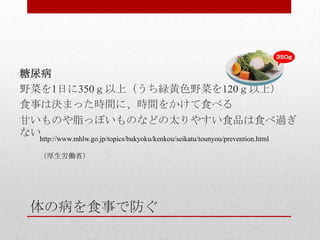 体の病を食事で防ぐ
糖尿病
野菜を1日に350ｇ以上（うち緑黄色野菜を120ｇ以上）
食事は決まった時間に、時間をかけて食べる
甘いものや脂っぽいものなどの太りやすい食品は食べ過ぎ
ないhttp://www.mhlw.go.jp/topics/bukyoku/kenkou/seikatu/tounyou/prevention.html
（厚生労働省）
 