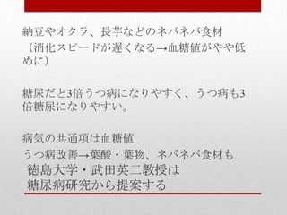 徳島大学・武田英二教授は
糖尿病研究から提案する
納豆やオクラ、長芋などのネバネバ食材
（消化スピードが遅くなる→血糖値がやや低
めに）
糖尿だと3倍うつ病になりやすく、うつ病も3
倍糖尿になりやすい。
病気の共通項は血糖値
うつ病改善→葉酸・葉物、ネバネバ食材も
 