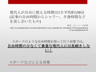スポーツなどによる対策
現代人が自由に使える時間は1日平均約150分
(記事の自由時間からシャワー、夕食時間など
を差し引いたもの)
参考：ジャーニーの記事
http://www.japanjournals.com/index.php?option=com_content&view=article&id=3726:aaaaaaaa&catid
=37:uk-today&Itemid=96
スポーツのような自由時間を削って行う対策では、
自由時間の少なくて貴重な現代人には長続きしな
い！
 