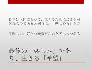 最後の「楽しみ」であ
り、生きる「希望」
食事は人間にとって、生きるために必要不可
欠なものであると同時に、「楽しめる」もの
美味しい、好きな食事が心のケアにつながる
 