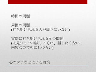 心のケアなどによる対策
時間の問題
周囲の問題
(打ち明けられる人が周りにいない)
実際に打ち明けられるかの問題
(人見知りで相談しにくい、話したくない
内容なので相談しづらい)
 