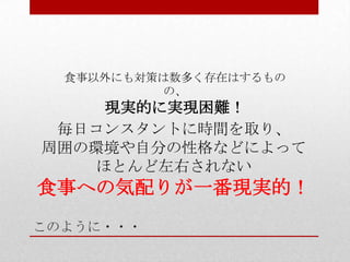 このように・・・
毎日コンスタントに時間を取り、
周囲の環境や自分の性格などによって
ほとんど左右されない
食事への気配りが一番現実的！
食事以外にも対策は数多く存在はするもの
の、
現実的に実現困難！
 