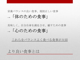 より良い食事とは
栄養バランスの良い食事、規則正しい食事
→「体のための食事」
美味しく、自分自身を満足させ、癒すための食事
→「心のための食事」
これらをバランスよく食べる食事が大切
 