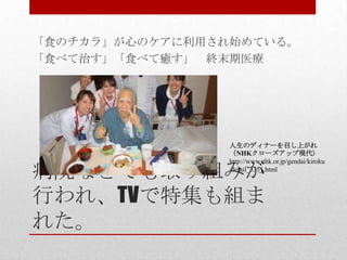 病院などでも取り組みが
行われ、TVで特集も組ま
れた。
「食のチカラ」が心のケアに利用され始めている。
「食べて治す」「食べて癒す」 終末期医療
人生のディナーを召し上がれ
（NHKクローズアップ現代）
http://www.nhk.or.jp/gendai/kiroku
/detail_3351.html
 