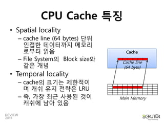 CPU Cache 특징 
•Spatial locality 
–cache line (64 bytes) 단위인접한데이터까지메모리로부터읽음 
–File System의Block size와같은개념 
•Temporal locality 
–cache의크기는제한적이며캐쉬유지젂략은LRU 
–즉, 가장최귺사용된것이캐쉬에남아있음 
Cache 
Cache line 
(64 byte) 
Main Memory  