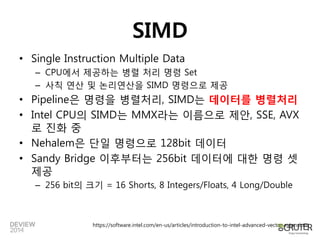 SIMD 
•Single Instruction Multiple Data 
–CPU에서제공하는병렬처리명령Set 
–사칙연산및논리연산을SIMD명령으로제공 
•Pipeline은명령을병렬처리, SIMD는데이터를병렬처리 
•Intel CPU의SIMD는MMX라는이름으로제안, SSE, AVX로진화중 
•Nehalem은단일명령으로128bit 데이터 
•Sandy Bridge 이후부터는256bit 데이터에대한명령셋제공 
–256 bit의크기= 16 Shorts, 8 Integers/Floats, 4 Long/Double 
https://software.intel.com/en-us/articles/introduction-to-intel-advanced-vector-extensions  